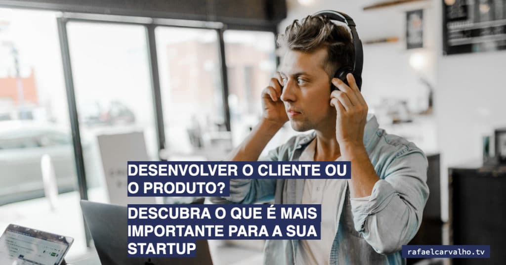 Desenvolver o cliente ou o produto? Descubra o que é mais importante para a sua startup